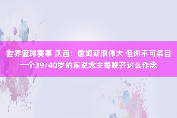 世界篮球赛事 沃西：詹姆斯很伟大 但你不可条目一个39/40岁的东说念主每晚齐这么作念