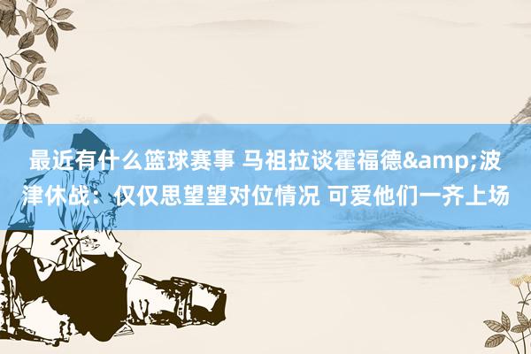 最近有什么篮球赛事 马祖拉谈霍福德&波津休战：仅仅思望望对位情况 可爱他们一齐上场