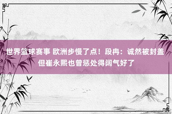 世界篮球赛事 欧洲步慢了点！段冉：诚然被封盖 但崔永熙也曾惩处得阔气好了