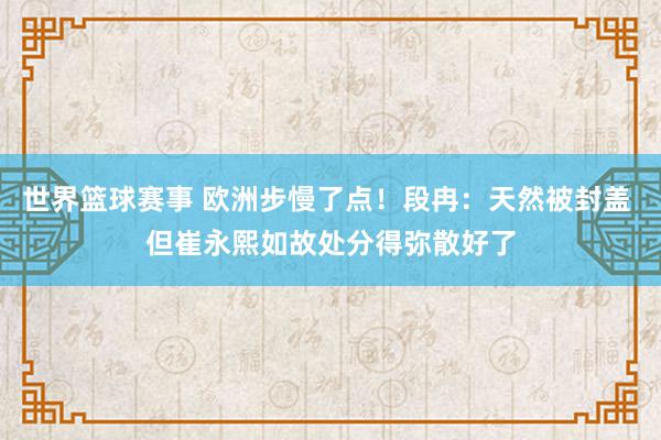 世界篮球赛事 欧洲步慢了点！段冉：天然被封盖 但崔永熙如故处分得弥散好了