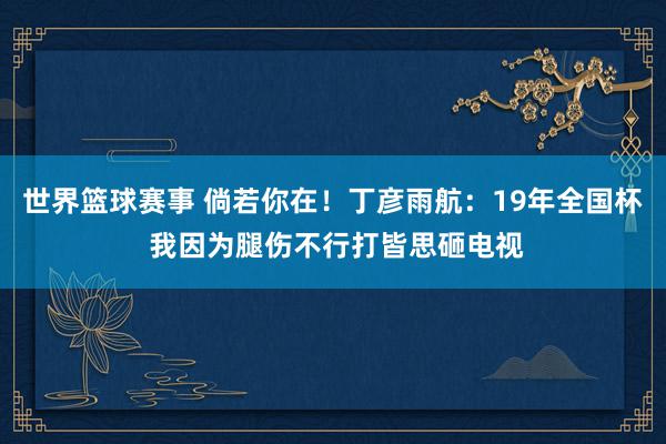 世界篮球赛事 倘若你在！丁彦雨航：19年全国杯 我因为腿伤不行打皆思砸电视