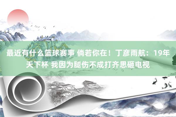 最近有什么篮球赛事 倘若你在！丁彦雨航：19年天下杯 我因为腿伤不成打齐思砸电视