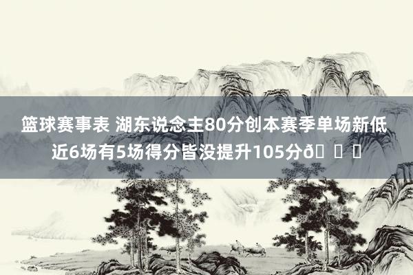 篮球赛事表 湖东说念主80分创本赛季单场新低 近6场有5场得分皆没提升105分😑