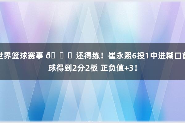 世界篮球赛事 👏还得练！崔永熙6投1中进糊口首球得到2分2板 正负值+3！