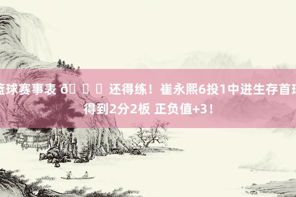 篮球赛事表 👏还得练！崔永熙6投1中进生存首球得到2分2板 正负值+3！