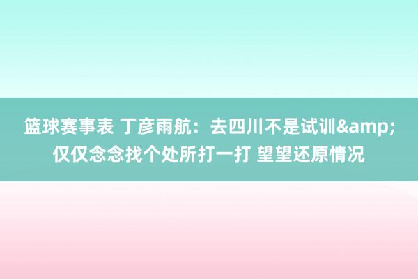 篮球赛事表 丁彦雨航：去四川不是试训&仅仅念念找个处所打一打 望望还原情况