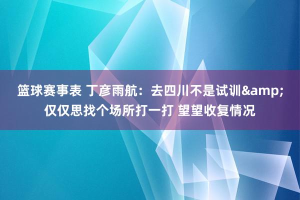 篮球赛事表 丁彦雨航：去四川不是试训&仅仅思找个场所打一打 望望收复情况