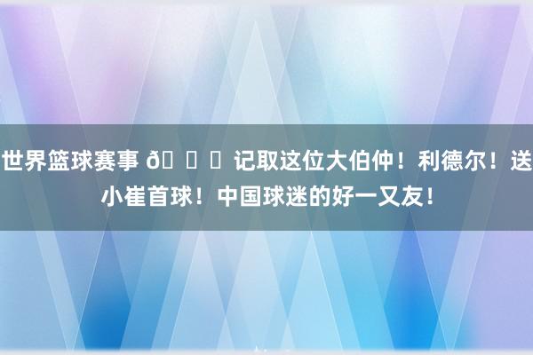 世界篮球赛事 😁记取这位大伯仲！利德尔！送小崔首球！中国球迷的好一又友！