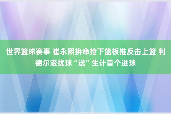 世界篮球赛事 崔永熙拚命抢下篮板推反击上篮 利德尔滋扰球“送”生计首个进球