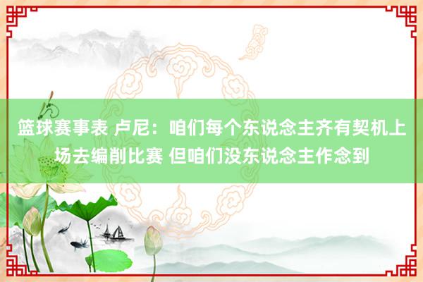 篮球赛事表 卢尼：咱们每个东说念主齐有契机上场去编削比赛 但咱们没东说念主作念到