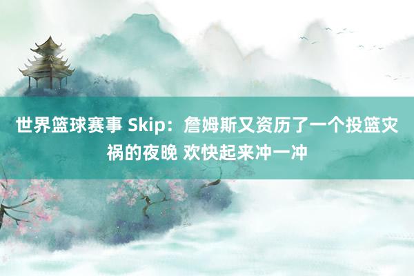 世界篮球赛事 Skip：詹姆斯又资历了一个投篮灾祸的夜晚 欢快起来冲一冲