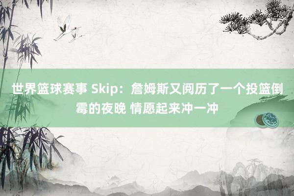 世界篮球赛事 Skip：詹姆斯又阅历了一个投篮倒霉的夜晚 情愿起来冲一冲