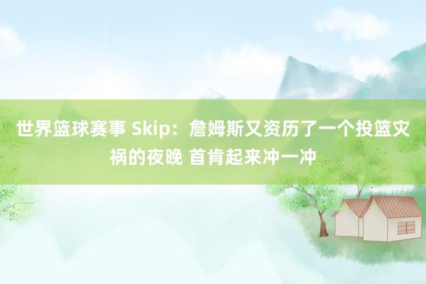 世界篮球赛事 Skip：詹姆斯又资历了一个投篮灾祸的夜晚 首肯起来冲一冲