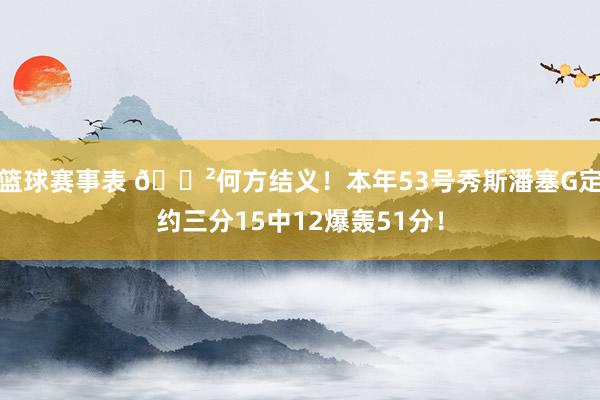 篮球赛事表 😲何方结义！本年53号秀斯潘塞G定约三分15中12爆轰51分！