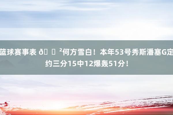 篮球赛事表 😲何方雪白！本年53号秀斯潘塞G定约三分15中12爆轰51分！