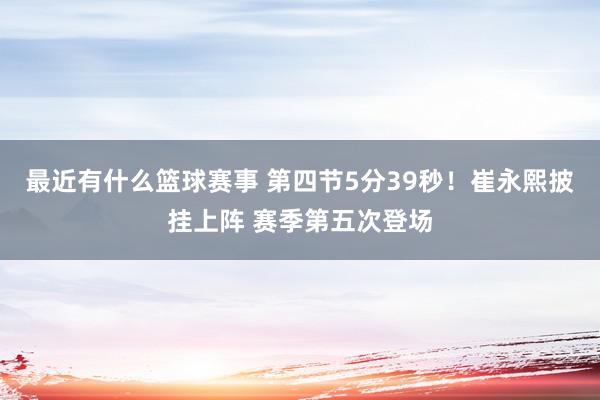 最近有什么篮球赛事 第四节5分39秒！崔永熙披挂上阵 赛季第五次登场