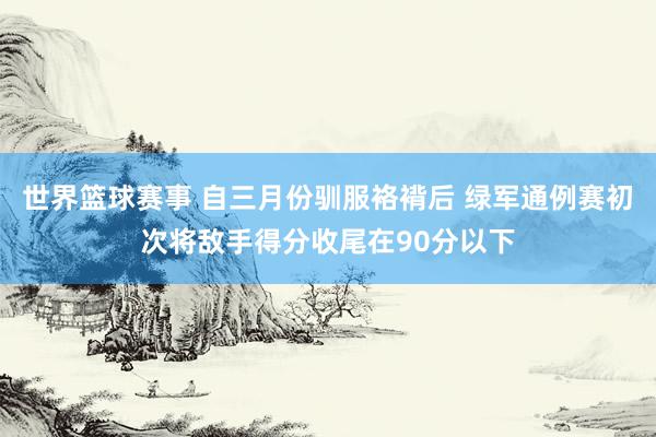 世界篮球赛事 自三月份驯服袼褙后 绿军通例赛初次将敌手得分收尾在90分以下