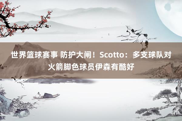 世界篮球赛事 防护大闸！Scotto：多支球队对火箭脚色球员伊森有酷好