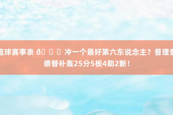 篮球赛事表 👀冲一个最好第六东说念主？普理查德替补轰25分5板4助2断！