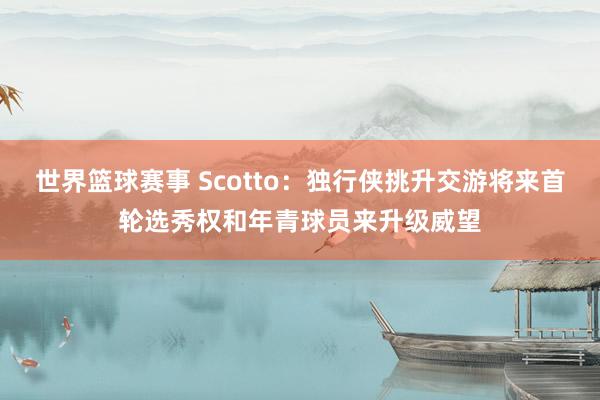 世界篮球赛事 Scotto：独行侠挑升交游将来首轮选秀权和年青球员来升级威望