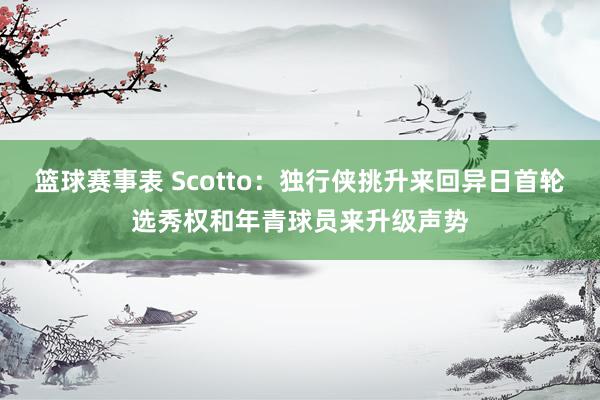 篮球赛事表 Scotto：独行侠挑升来回异日首轮选秀权和年青球员来升级声势