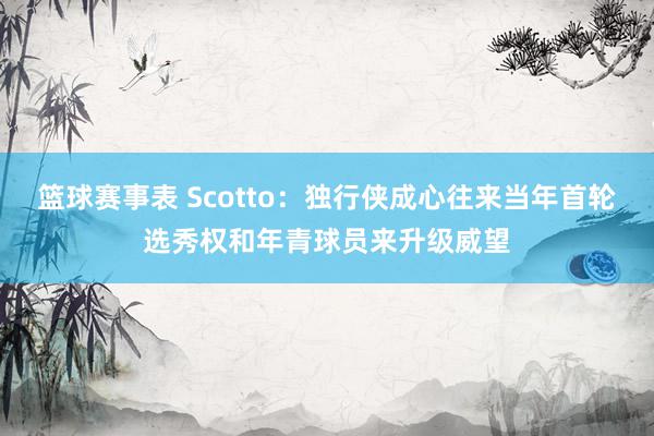 篮球赛事表 Scotto：独行侠成心往来当年首轮选秀权和年青球员来升级威望