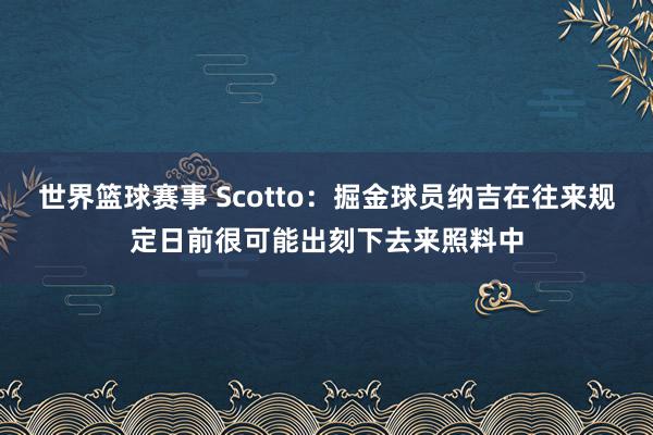 世界篮球赛事 Scotto：掘金球员纳吉在往来规定日前很可能出刻下去来照料中