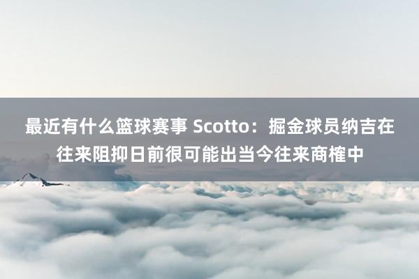 最近有什么篮球赛事 Scotto：掘金球员纳吉在往来阻抑日前很可能出当今往来商榷中