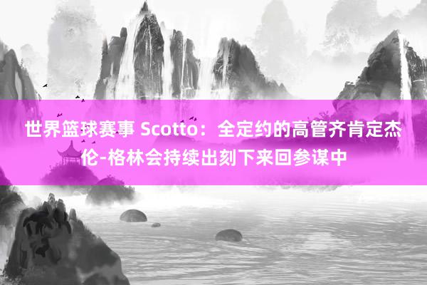 世界篮球赛事 Scotto：全定约的高管齐肯定杰伦-格林会持续出刻下来回参谋中