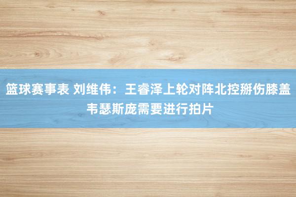 篮球赛事表 刘维伟：王睿泽上轮对阵北控掰伤膝盖 韦瑟斯庞需要进行拍片