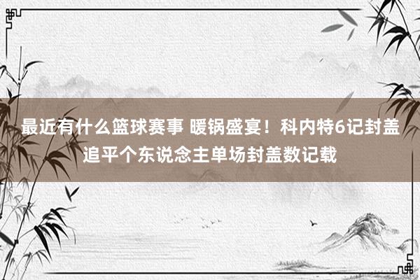 最近有什么篮球赛事 暖锅盛宴！科内特6记封盖追平个东说念主单场封盖数记载