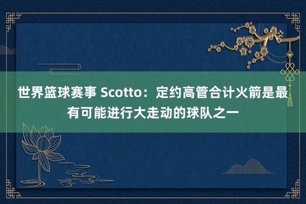 世界篮球赛事 Scotto：定约高管合计火箭是最有可能进行大走动的球队之一