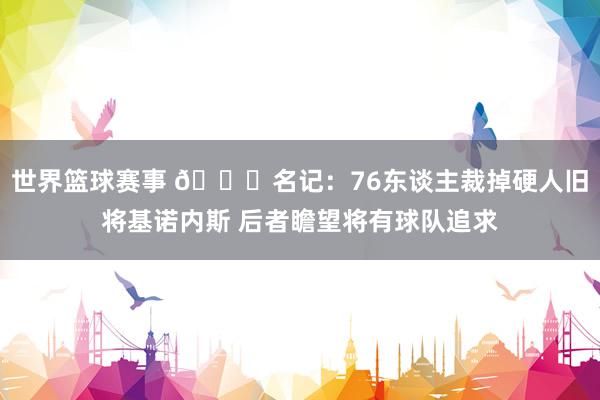 世界篮球赛事 👀名记：76东谈主裁掉硬人旧将基诺内斯 后者瞻望将有球队追求