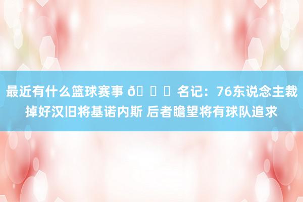 最近有什么篮球赛事 👀名记：76东说念主裁掉好汉旧将基诺内斯 后者瞻望将有球队追求