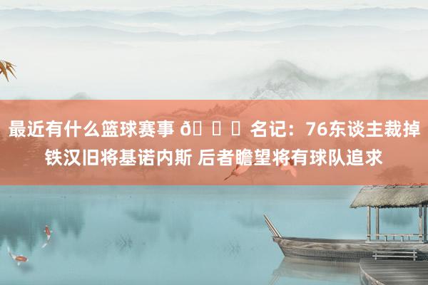 最近有什么篮球赛事 👀名记：76东谈主裁掉铁汉旧将基诺内斯 后者瞻望将有球队追求