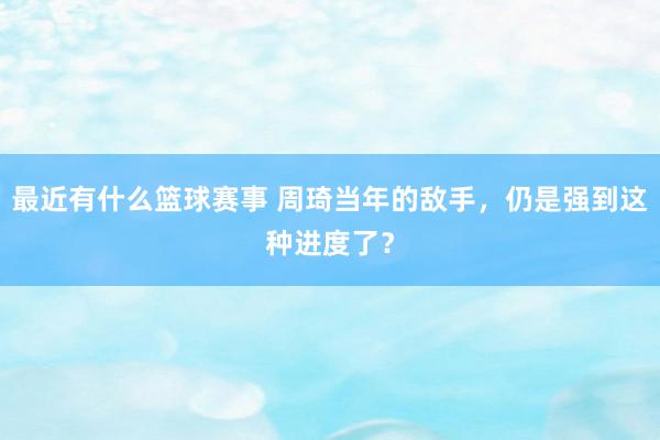 最近有什么篮球赛事 周琦当年的敌手，仍是强到这种进度了？