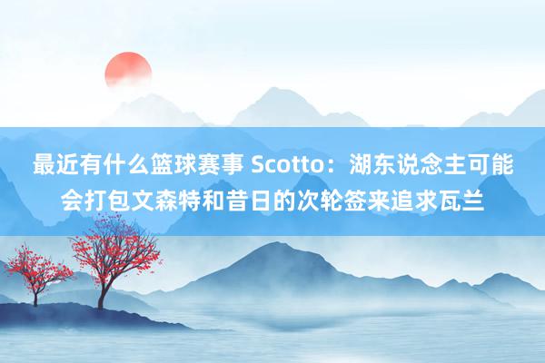 最近有什么篮球赛事 Scotto：湖东说念主可能会打包文森特和昔日的次轮签来追求瓦兰