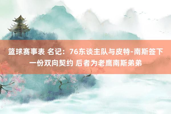 篮球赛事表 名记：76东谈主队与皮特-南斯签下一份双向契约 后者为老鹰南斯弟弟