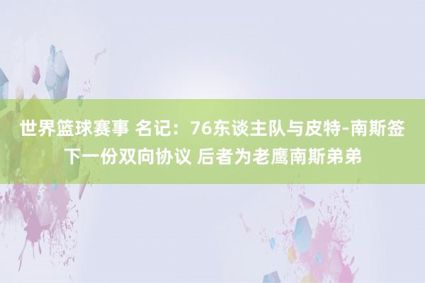 世界篮球赛事 名记：76东谈主队与皮特-南斯签下一份双向协议 后者为老鹰南斯弟弟