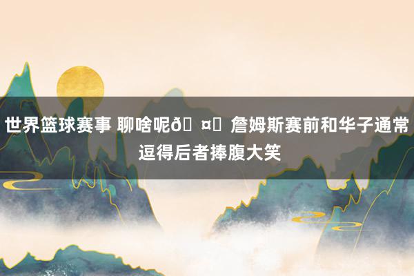 世界篮球赛事 聊啥呢🤔詹姆斯赛前和华子通常 逗得后者捧腹大笑