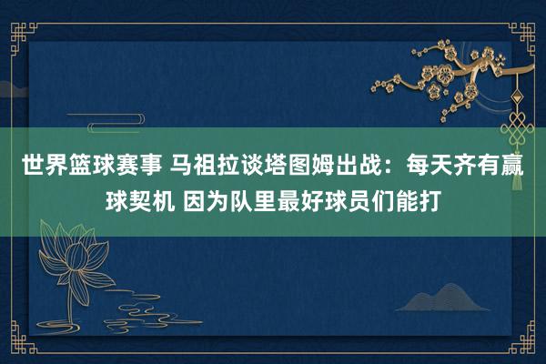 世界篮球赛事 马祖拉谈塔图姆出战：每天齐有赢球契机 因为队里最好球员们能打