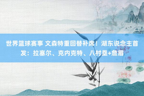 世界篮球赛事 文森特重回替补席！湖东说念主首发：拉塞尔、克内克特、八村塁+詹眉