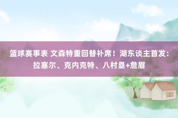 篮球赛事表 文森特重回替补席！湖东谈主首发：拉塞尔、克内克特、八村塁+詹眉