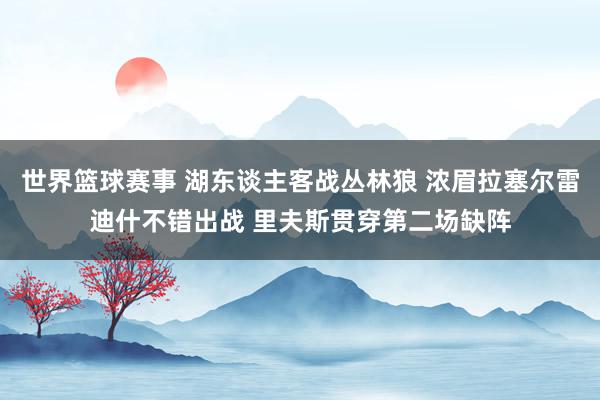 世界篮球赛事 湖东谈主客战丛林狼 浓眉拉塞尔雷迪什不错出战 里夫斯贯穿第二场缺阵