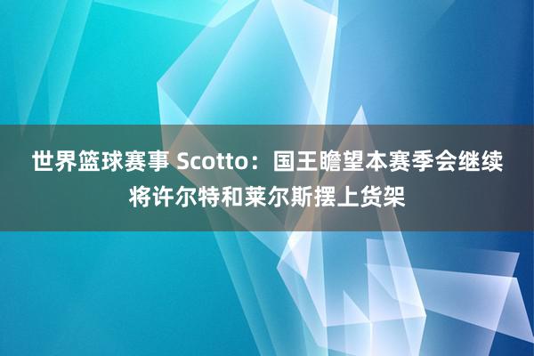 世界篮球赛事 Scotto：国王瞻望本赛季会继续将许尔特和莱尔斯摆上货架