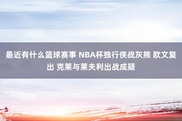 最近有什么篮球赛事 NBA杯独行侠战灰熊 欧文复出 克莱与莱夫利出战成疑