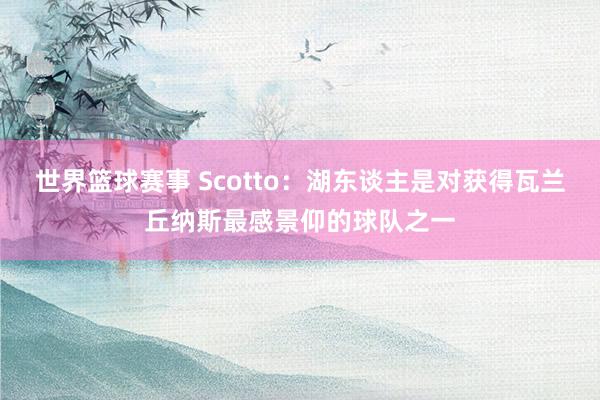 世界篮球赛事 Scotto：湖东谈主是对获得瓦兰丘纳斯最感景仰的球队之一