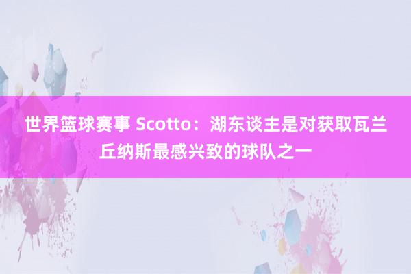 世界篮球赛事 Scotto：湖东谈主是对获取瓦兰丘纳斯最感兴致的球队之一