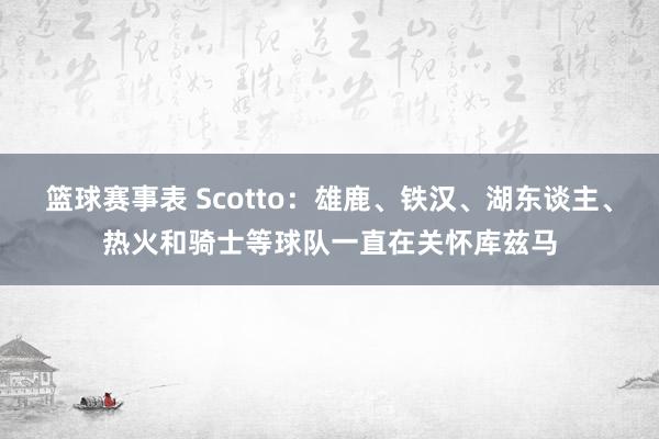 篮球赛事表 Scotto：雄鹿、铁汉、湖东谈主、热火和骑士等球队一直在关怀库兹马