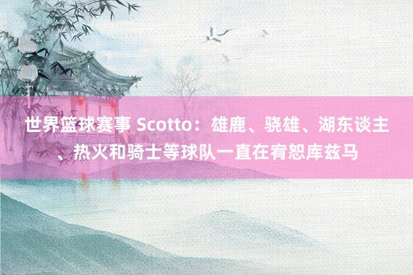 世界篮球赛事 Scotto：雄鹿、骁雄、湖东谈主、热火和骑士等球队一直在宥恕库兹马